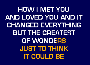 HOW I MET YOU
AND LOVED YOU AND IT
CHANGED EVERYTHING

BUT THE GREATEST
0F WONDERS

JUST TO THINK

IT COULD BE