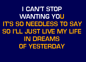 I CAN'T STOP
WANTING YOU
ITS SO NEEDLESS TO SAY
SO I'LL JUST LIVE MY LIFE
IN DREAMS
0F YESTERDAY