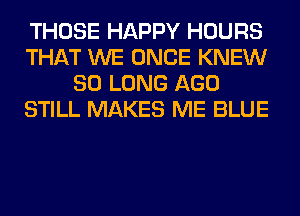 THOSE HAPPY HOURS
THAT WE ONCE KNEW
SO LONG AGO
STILL MAKES ME BLUE