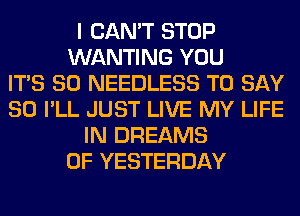 I CAN'T STOP
WANTING YOU
ITS SO NEEDLESS TO SAY
SO I'LL JUST LIVE MY LIFE
IN DREAMS
0F YESTERDAY