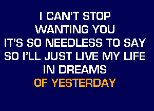 I CAN'T STOP
WANTING YOU
ITS SO NEEDLESS TO SAY
SO I'LL JUST LIVE MY LIFE
IN DREAMS
0F YESTERDAY