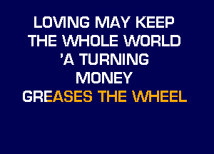 LOVING MAY KEEP
THE WHOLE WORLD
'A TURNING
MONEY
GREASES THE WHEEL