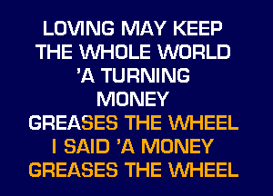 LOVING MAY KEEP
THE WHOLE WORLD
'11 TURNING
MONEY
GREASES THE WHEEL
I SAID 'A MONEY
GREASES THE WHEEL