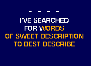 I'VE SEARCHED
FOR WORDS
0F SWEET DESCRIPTION
T0 BEST DESCRIBE