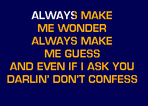 ALWAYS MAKE
ME WONDER
ALWAYS MAKE
ME GUESS
AND EVEN IF I ASK YOU
DARLIN' DON'T CONFESS