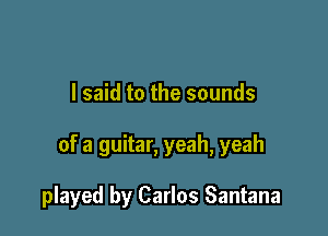 I said to the sounds

of a guitar, yeah, yeah

played by Carlos Santana