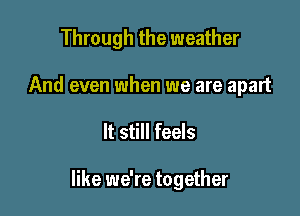 Through the weather

And even when we are apart
It still feels

like we're together