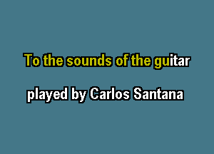 To the sounds of the guitar

played by Carlos Santana