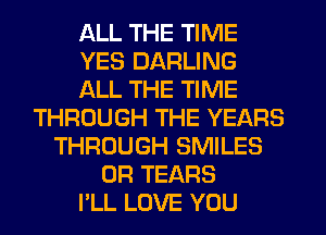 ALL THE TIME
YES DARLING
ALL THE TIME
THROUGH THE YEARS
THROUGH SMILES
0R TEARS
PLL LOVE YOU