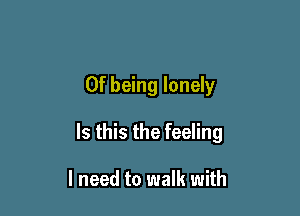 0f being lonely

Is this the feeling

I need to walk with