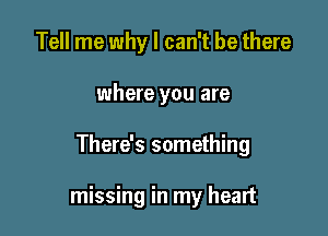 Tell me why I can't be there
where you are

There's something

missing in my heart