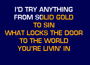 I'D TRY ANYTHING
FROM SOLID GOLD
T0 SIN
WHAT LOCKS THE DOOR
TO THE WORLD
YOU'RE LIVIN' IN