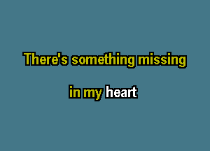 There's something missing

in my heart