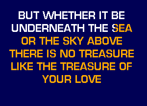 BUT WHETHER IT BE
UNDERNEATH THE SEA
OR THE SKY ABOVE
THERE IS NO TREASURE
LIKE THE TREASURE OF
YOUR LOVE