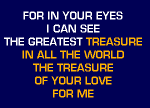 FOR IN YOUR EYES
I CAN SEE
THE GREATEST TREASURE
IN ALL THE WORLD
THE TREASURE
OF YOUR LOVE
FOR ME