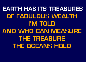 EARTH HAS ITS TREASURES
0F FABULOUS WEALTH
I'M TOLD
AND WHO CAN MEASURE
THE TREASURE
THE OCEANS HOLD