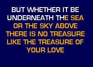BUT WHETHER IT BE
UNDERNEATH THE SEA
OR THE SKY ABOVE
THERE IS NO TREASURE
LIKE THE TREASURE OF
YOUR LOVE