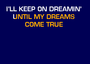 I'LL KEEP ON DREAMIN'
UNTIL MY DREAMS
COME TRUE