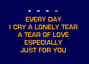 EVERY DAY
I CRY A LONELY TEAR
A TEAR OF LOVE
ESPECIALLY

JUST FOR YOU I