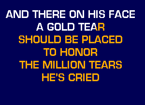 AND THERE ON HIS FACE
A GOLD TEAR
SHOULD BE PLACED
T0 HONOR
THE MILLION TEARS
HE'S CRIED
