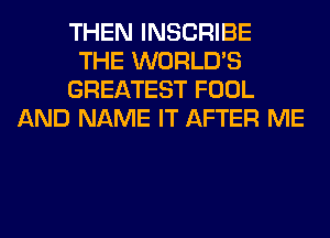 THEN INSCRIBE
THE WORLD'S
GREATEST FOOL
AND NAME IT AFTER ME