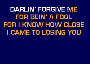 DARLIN' FORGIVE ME
FOR BEIN' A FOOL
FOR I KNOW HOW CLOSE
I CAME T0 LOSING YOU