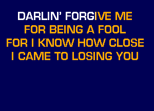 DARLIN' FORGIVE ME
FOR BEING A FOOL
FOR I KNOW HOW CLOSE
I CAME T0 LOSING YOU