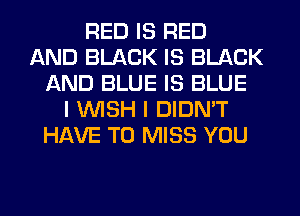 RED IS RED
AND BLACK IS BLACK
AND BLUE IS BLUE
I WISH I DIDN'T
HAVE TO MISS YOU
