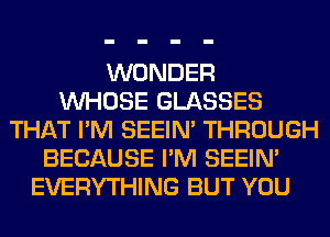 WONDER
WHOSE GLASSES
THAT I'M SEEIN' THROUGH
BECAUSE I'M SEEIN'
EVERYTHING BUT YOU