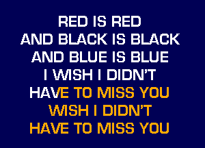 RED IS RED
AND BLACK IS BLACK
AND BLUE IS BLUE
I INISH I DIDN'T
HAVE TO MISS YOU
INISH I DIDN'T
HAVE TO MISS YOU