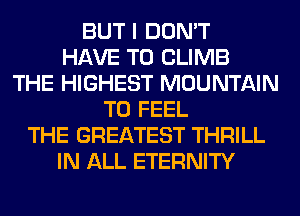 BUT I DON'T
HAVE TO CLIMB
THE HIGHEST MOUNTAIN
T0 FEEL
THE GREATEST THRILL
IN ALL ETERNITY