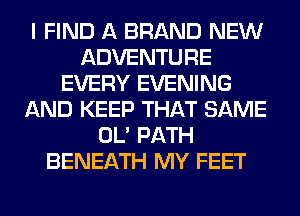 I FIND A BRAND NEW
ADVENTURE
EVERY EVENING
AND KEEP THAT SAME
OL' PATH
BENEATH MY FEET