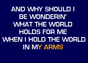 AND WHY SHOULD I
BE WONDERIM
WHAT THE WORLD
HOLDS FOR ME
WHEN I HOLD THE WORLD
IN MY ARMS