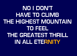 NO I DON'T
HAVE TO CLIMB
THE HIGHEST MOUNTAIN
T0 FEEL
THE GREATEST THRILL
IN ALL ETERNITY