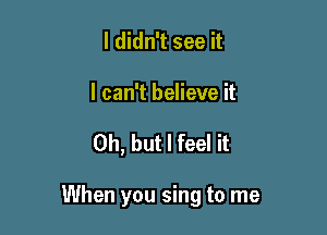 I didn't see it

I can't believe it

Oh, but I feel it

When you sing to me