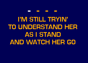 I'M STILL TRYIN'
TO UNDERSTAND HER
AS I STAND
AND WATCH HER GO