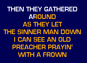 THEN THEY GATHERED
AROUND
AS THEY LET
THE SINNER MAN DOWN
I CAN SEE AN OLD
PREACHER PRAYIN'
WITH A FROWN