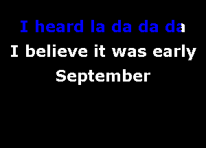 I heard la da da da
I believe it was early

September
