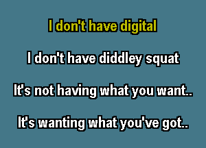 I don't have digital

I don't have diddley squat

It's not having what you want.

It's wanting what you've got.