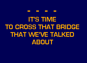 ITS TIME
TO CROSS THAT BRIDGE
THAT WE'VE TALKED
ABOUT