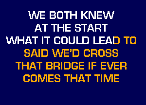 WE BOTH KNEW
AT THE START
WHAT IT COULD LEAD TO
SAID WE'D CROSS
THAT BRIDGE IF EVER
COMES THAT TIME