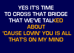 YES ITS TIME
TO CROSS THAT BRIDGE
THAT WE'VE TALKED
ABOUT
'CAUSE LOVIN' YOU IS ALL
THAT'S ON MY MIND