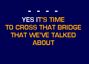 YES ITS TIME
TO CROSS THAT BRIDGE
THAT WE'VE TALKED
ABOUT