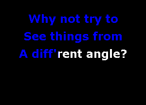 Why not try to
See things from

A diff'rent angle?