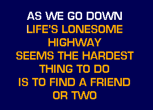 AS WE GO DOWN
LIFE'S LONESOME
HIGHWAY
SEEMS THE HARDEST
THING TO DO
IS TO FIND A FRIEND
OR TWO