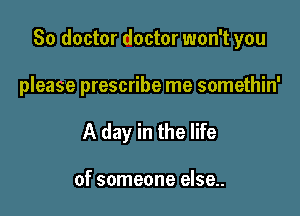 So doctor doctor won't you

please prescribe me somethin'
A day in the life

of someone else..