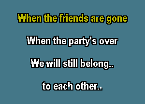 When the friends are gone

When the party's over

We will still belong.

to each other.-