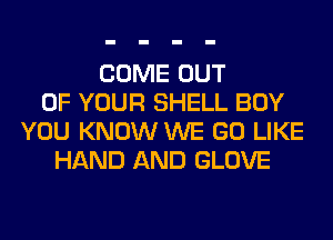 COME OUT
OF YOUR SHELL BOY
YOU KNOW WE GO LIKE
HAND AND GLOVE