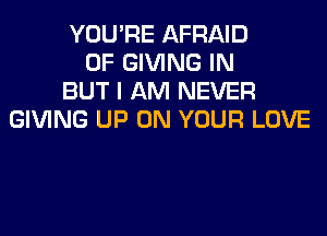 YOU'RE AFRAID
0F GIVING IN
BUT I AM NEVER
GIVING UP ON YOUR LOVE