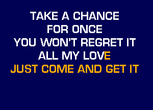 TAKE A CHANCE
FOR ONCE
YOU WON'T REGRET IT
ALL MY LOVE
JUST COME AND GET IT